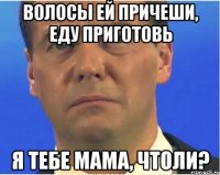 Волосы ей причеши, еду приготовь Я тебе мама, чтоли?