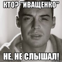 кто? "Иващенко" не, не слышал!