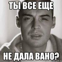 ты все еще не дала Вано?