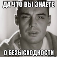 да что вы знаете о безысходности