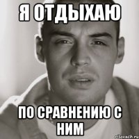 я отдыхаю по сравнению с ним