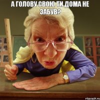  а голову свою ти дома не забув?