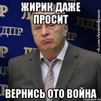 Жирик даже просит ВЕРНИСЬ ОТО ВОЙНА