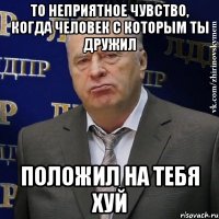 то неприятное чувство, когда человек с которым ты дружил положил на тебя хуй