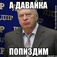 А давайка Попиздим