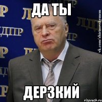 да ты дерзкий