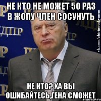 не кто не может 50 раз в жопу член сосунуть не кто? ха вы ошибайтесь,гена сможет