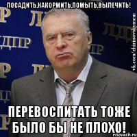 посадить,накормить,помыть,вылечить! перевоспитать тоже было бы не плохо!