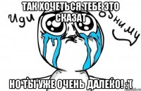 так хочеться тебе это сказат но ты уже очень далеко! :'(