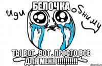 Белочка ТЫ ВОТ . ВОТ . ПРОСТО ВСЕ ДЛЯ МЕНЯ !!!!!!!!!!