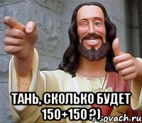  Тань, сколько будет 150+150 ?)