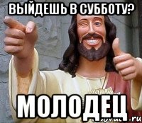 выйдешь в субботу? молодец