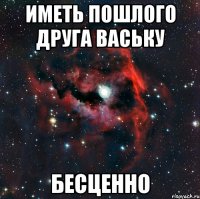 Иметь пошлого друга Ваську БЕСЦЕННО