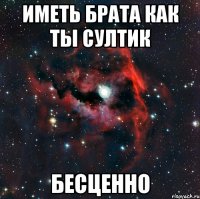 ИМЕТЬ БРАТА КАК ТЫ СУЛТИК БЕСЦЕННО