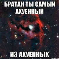 Братан ты самый ахуенный Из ахуенных
