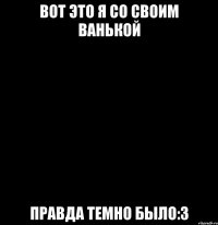 вот это я со своим Ванькой правда темно было:3