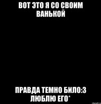 вот это я со своим ванькой правда темно било:3 люблю его*