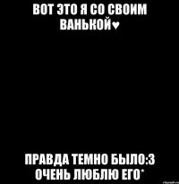 вот это я со своим ванькой♥ правда темно было:3 очень люблю его*