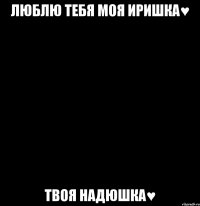 люблю тебя моя иришка♥ твоя надюшка♥