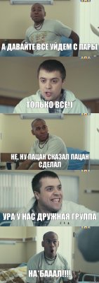 А давайте все уйдем с пары Только ВСЕ!) Не, ну пацан сказал пацан сделал Ура у нас дружная группа НА*БАААЛ!!!!