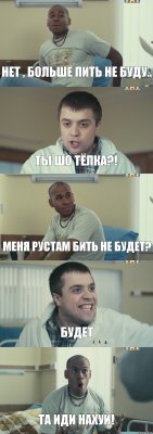 Нет , больше пить не буду.. Ты шо тёлка?! Меня Рустам бить не будет? Будет Та иди нахуй!