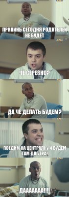 ПРИКИНЬ СЕГОДНЯ РОДИТЕЛЕЙ НЕ БУДЕТ ЧЕ СЕРЕЗНО? ДА ЧЕ ДЕЛАТЬ БУДЕМ? ПОЕДИМ НА ЦЕНТРАЛКУ И БУДЕМ ТАМ ДО УТРА! ДААААААА!!!!