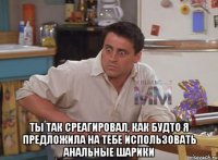  ты так среагировал, как будто я предложила на тебе использовать анальные шарики