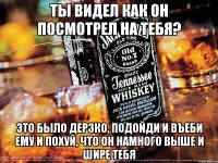 Ты видел как он посмотрел на тебя? Это было дерзко, подойди и въеби ему и похуй, что он намного выше и шире тебя