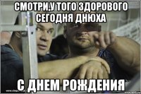 Смотри,у того здорового сегодня днюха С ДНЕМ РОЖДЕНИЯ