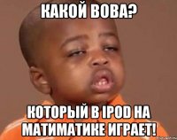 КАКОЙ ВОВА? КОТОРЫЙ В Ipod НА МАТИМАТИКЕ ИГРАЕТ!