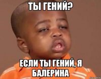 Ты гений? Если ты гений, я балерина