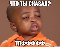 ЧТО ТЫ СКАЗАЛ? ТЛФФФФФ