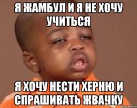 я Жамбул и я не хочу учиться я хочу нести херню и спрашивать жвачку