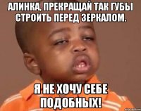 Алинка, прекращай так губы строить перед зеркалом. Я не хочу себе подобных!