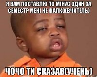 Я вам поставлю по мінус один за семестр мені не жалко(вчитель) Чочо ти сказав(учень)