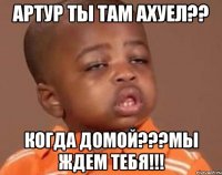 Артур ты там ахуел?? Когда домой???мы ждем тебя!!!