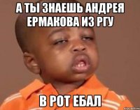 А ты знаешь Андрея Ермакова из ргу В рот ебал