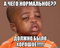 а чего нормальное?? должно было хорошое!!!!!