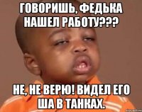 Говоришь, Федька нашел работу??? Не, не верю! Видел его ша в Танках.