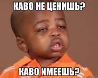 каво не ценишь? каво имеешь?