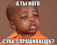 а ты кого, сука, спрашиваешь?