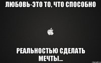 Любовь-это то, что способно реальностью сделать мечты...