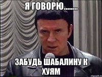 Я говорю........ ЗАБУДЬ ШАБАЛИНУ К ХУЯМ
