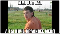 Мм.. not bad А ты ниче, красивее меня