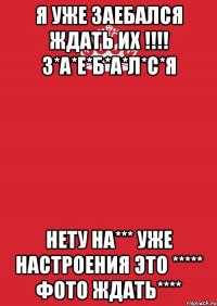 Я уже заебался ждать их !!!! З*А*Е*Б*А*Л*С*Я Нету на*** уже настроения это ***** фото ждать****