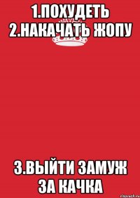 1.ПОХУДЕТЬ 2.НАКАЧАТЬ ЖОПУ 3.ВЫЙТИ ЗАМУЖ ЗА КАЧКА