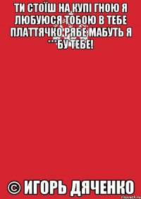 Ти стоїш на купі гною я любуюся тобою В тебе платтячко рябе Мабуть я ***бу тебе! © Игорь Дяченко