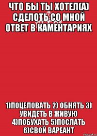 что бы ты хотел(а) сделоть со мной ответ в каментариях 1)поцеловать 2) обнять 3) увидеть в живую 4)побухать 5)послать 6)свой вареант