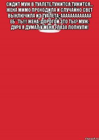 Сидит муж в туалете,тужится,тужится... Жена мимо проходила и случайно свет выключила Из туалета: ааааааааааааа еб**ть!!! Жена: дорогой это ты? Муж: дура я думал у меня глаза лопнули! 