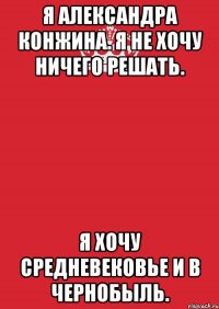 я александра конжина. я не хочу ничего решать. я хочу средневековье и в чернобыль.